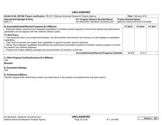 UNCLASSIFIED
PE 0603767E: SENSOR TECHNOLOGY UNCLASSIFIED
Defense Advanced Research Projects Agency Page 32 of 36 R-1 Line #58
Exhibit R-2A, RDT&E Project Justification: PB 2017 Defense Advanced Research Projects Agency Date: February 2016
Appropriation/Budget Activity
0400 / 3
R-1 Program Element (Number/Name)
PE 0603767E / SENSOR TECHNOLOGY
Project (Number/Name)
SEN-03 / EXPLOITATION SYSTEMS
B. Accomplishments/Planned Programs ($ in Millions) FY 2015 FY 2016 FY 2017
- Delivered refined, advanced and integrated capabilities to transition partner programs of record that address key performance
parameters and are aligned with their software release cycles.
FY 2016 Plans:
- Test advanced fusion and analytic technologies, and demonstrate improvements and maturity of multi-intelligence exploitation
capabilities.
- Tailor final component and system level capabilities to specific transition partner objectives.
- Deliver final integrated capabilities that address key performance parameters required by transition partner programs of record
for insertion into software baselines.
- Prepare and finalize software packages and documentation for transition to Services.
Accomplishments/Planned Programs Subtotals 48.924 13.411 -  
C. Other Program Funding Summary ($ in Millions)
N/A
Remarks
D. Acquisition Strategy
N/A
E. Performance Metrics
Specific programmatic performance metrics are listed above in the program accomplishments and plans section.
Volume 1 - 328
 