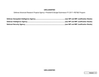 UNCLASSIFIED
Defense Advanced Research Projects Agency • President's Budget Submission FY 2017 • RDT&E Program
UNCLASSIFIED
Defense Geospatial Intelligence Agency....................................................................... (see NIP and MIP Justification Books)
Defense Intelligence Agency.......................................................................................... (see NIP and MIP Justification Books)
National Security Agency................................................................................................(see NIP and MIP Justification Books)
Volume 1 - ii
 