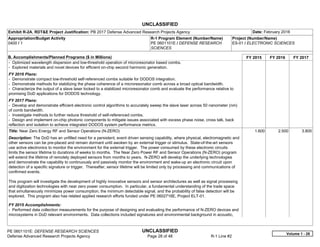 UNCLASSIFIED
PE 0601101E: DEFENSE RESEARCH SCIENCES UNCLASSIFIED
Defense Advanced Research Projects Agency Page 28 of 48 R-1 Line #2
Exhibit R-2A, RDT&E Project Justification: PB 2017 Defense Advanced Research Projects Agency Date: February 2016
Appropriation/Budget Activity
0400 / 1
R-1 Program Element (Number/Name)
PE 0601101E / DEFENSE RESEARCH
SCIENCES
Project (Number/Name)
ES-01 / ELECTRONIC SCIENCES
B. Accomplishments/Planned Programs ($ in Millions) FY 2015 FY 2016 FY 2017
- Optimized wavelength dispersion and low-threshold operation of microresonator based combs.
- Explored materials and novel devices for efficient on-chip second harmonic generation.
FY 2016 Plans:
- Demonstrate compact low-threshold self-referenced combs suitable for DODOS integration.
- Demonstrate methods for stabilizing the phase coherence of a microresonator comb across a broad optical bandwidth.
- Characterize the output of a slave laser locked to a stabilized microresonator comb and evaluate the performance relative to
promising DoD applications for DODOS technology.
FY 2017 Plans:
- Develop and demonstrate efficient electronic control algorithms to accurately sweep the slave laser across 50 nanometer (nm)
of comb bandwidth.
- Investigate methods to further reduce threshold of self-referenced combs.
- Design and implement on-chip photonic components to mitigate issues associated with excess phase noise, cross talk, back
reflection and isolation to achieve integrated DODOS system performance metrics.
Title: Near Zero Energy RF and Sensor Operations (N-ZERO)
Description: The DoD has an unfilled need for a persistent, event driven sensing capability, where physical, electromagnetic and
other sensors can be pre-placed and remain dormant until awoken by an external trigger or stimulus. State-of-the-art sensors
use active electronics to monitor the environment for the external trigger. The power consumed by these electronic circuits
limits the sensor lifetime to durations of weeks to months. The Near Zero Power RF and Sensor Operations (N-ZERO) program
will extend the lifetime of remotely deployed sensors from months to years. N-ZERO will develop the underlying technologies
and demonstrate the capability to continuously and passively monitor the environment and wake-up an electronic circuit upon
detection of a specific signature or trigger. Thereafter, sensor lifetime will be limited only by processing and communications of
confirmed events.
This program will investigate the development of highly innovative sensors and sensor architectures as well as signal processing
and digitization technologies with near zero power consumption. In particular, a fundamental understanding of the trade space
that simultaneously minimizes power consumption, the minimum detectable signal, and the probability of false detection will be
explored. This program also has related applied research efforts funded under PE 0602716E, Project ELT-01.
FY 2015 Accomplishments:
- Performed data collection measurements for the purpose of designing and evaluating the performance of N-ZERO devices and
microsystems in DoD relevant environments. Data collections included signatures and environmental background in acoustic,
1.600 2.500 3.800
Volume 1 - 28
 