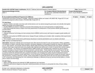 UNCLASSIFIED
PE 0601101E: DEFENSE RESEARCH SCIENCES UNCLASSIFIED
Defense Advanced Research Projects Agency Page 31 of 48 R-1 Line #2
Exhibit R-2A, RDT&E Project Justification: PB 2017 Defense Advanced Research Projects Agency Date: February 2016
Appropriation/Budget Activity
0400 / 1
R-1 Program Element (Number/Name)
PE 0601101E / DEFENSE RESEARCH
SCIENCES
Project (Number/Name)
ES-01 / ELECTRONIC SCIENCES
B. Accomplishments/Planned Programs ($ in Millions) FY 2015 FY 2016 FY 2017
miniaturized once proof of concept is complete. Advanced research efforts are funded in PE 0602716E, Project ELT-01 and
advanced development efforts funded in PE 0603739E, Project MT-15.
FY 2016 Plans:
- Develop models to simulate novel chip-scale inertial sensors such as optical waveguide gyroscopes and optically interrogated
MEMS gyroscopes and accelerometers.
- Develop MEMS and photonic integration processes demonstrating new and novel approaches to inertial sensing.
- Build experimental test setup to support short-loop experiments for development of novel photonic-MEMS gyroscopes and
accelerometers.
FY 2017 Plans:
- Integrate component technology and demonstrate photonic-MEMS inertial sensors with beyond-navigation-grade stability and
precision.
- Optimize novel optical and MEMS inertial sensor designs through modeling and simulation after completing initial experimental
characterization.
- Test navigation-grade inertial sensor performance robustness to external perturbations such as vibration and shock.
Title: Quantum and Materials Basics
Description: Advanced materials and novel devices have often become the basis for new and asymmetric military capabilities.
The adoption of Gallium arsenide (GaAs) monolithic microwave integrated circuits greatly increased the range and effectiveness
of U.S. radar systems, and recently matured Gallium Nitride (GaN) technology will be deployed with even greater capabilities.
However these major investments were only possible after materials were advanced to a level of maturity that a device program
could be executed. The Quantum and Materials Basics (QMB) program will investigate basic materials and device physics
to mature concepts to the point that functioning components could be tested. These materials promise performance that will
radically change future military systems, far exceeding the state of the art but only after they can be matured. The community
is pushing towards the ultimate limits set by quantum mechanics, and managing this scaling requires fundamental research.
Promising avenues of research include highly linear 1D and 2D devices and materials that would increase the dynamic range of
RF transceivers; coupling of electrical, acoustic, and/or optical fields to significantly reduce the size and improve performance
of RF components; and addressing the most outstanding challenges to deploying timing and sensing devices based on modern
atomic physics and technology.
FY 2017 Plans:
- Select candidate devices and materials for QMB development and maturation.
- Determine performance targets by using basic material parameters and physics to extrapolate the limits of future military
capabilities.
-   -   10.000
Volume 1 - 31
 