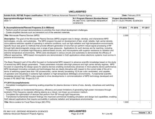 UNCLASSIFIED
PE 0601101E: DEFENSE RESEARCH SCIENCES UNCLASSIFIED
Defense Advanced Research Projects Agency Page 32 of 48 R-1 Line #2
Exhibit R-2A, RDT&E Project Justification: PB 2017 Defense Advanced Research Projects Agency Date: February 2016
Appropriation/Budget Activity
0400 / 1
R-1 Program Element (Number/Name)
PE 0601101E / DEFENSE RESEARCH
SCIENCES
Project (Number/Name)
ES-01 / ELECTRONIC SCIENCES
B. Accomplishments/Planned Programs ($ in Millions) FY 2015 FY 2016 FY 2017
- Perform proof-of-concept demonstrations to prioritize the most critical development challenges.
- Create simplified devices such as transistors out of the selected materials.
Title: Microscale Plasma Devices (MPD)
Description: The goal of the Microscale Plasma Devices (MPD) program was to design, develop, and characterize MPD
technologies, circuits, and substrates. The MPD program focused on development of fast, small, reliable, high carrier-density,
micro-plasma switches capable of operating in extreme conditions, such as high-radiation and high-temperature environments.
Specific focus was given to methods that provide efficient generation of ions that can perform robust signal processing of RF
through light electromagnetic energy over a range of gas pressures. Applications for such devices are far reaching, including
the construction of complete high-frequency plasma-based circuits, and microsystems with superior resistance to radiation and
extreme temperature environments. MPDs were developed in various circuits and substrates to demonstrate the efficacy of
different approaches. MPD-based microsystems are demonstrated in DoD applications where electronic systems must survive in
extreme environments.
The Basic Research part of this effort focused on fundamental MPD research to advance scientific knowledge based on the study
of several key MPD design parameters. These parameters included ultra-high pressure and high carrier density regimes. MPD
focused on expanding the design space for plasma devices enabling revolutionary advances in micro-plasma device performance.
MPD developed innovative concepts and technologies that are clearly disruptive with respect to the current state of the art in
terms of switching speed (less than 100 picoseconds), carrier density (exceeding 1E18 per cubic centimeter), and capable
of operation and robustness in extreme high-radiation or high-temperature (600degC) environments. Fundamental scientific
knowledge derived from MPD is also expected to drive developments in commercialization of MPD technology developed and
funded in PE 0602716E, Project ELT-01.
FY 2015 Accomplishments:
- Completed investigations examining scaling properties for plasma devices in terms of size, density, robustness and switching
speed.
- Finalized studies on fundamental frequency, efficiency and power limitations of generating high-power microwave through
terahertz (THz) frequency signals utilizing plasma as a robust, non-linear up-conversion medium.
- Completed the optimization of devices that perform from RF through light frequencies.
- Transitioned fundamental research findings into improved commercial modeling simulation and design tool capabilities, enabling
DoD relevant applications that require survivability in extreme radiation and temperature environments.
2.000 -   -  
Title: Micro-coolers for Focal Plane Arrays (MC-FPA) 1.500 -   -  
Volume 1 - 32
 