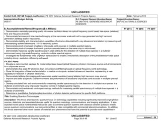 UNCLASSIFIED
PE 0601101E: DEFENSE RESEARCH SCIENCES UNCLASSIFIED
Defense Advanced Research Projects Agency Page 39 of 48 R-1 Line #2
Exhibit R-2A, RDT&E Project Justification: PB 2017 Defense Advanced Research Projects Agency Date: February 2016
Appropriation/Budget Activity
0400 / 1
R-1 Program Element (Number/Name)
PE 0601101E / DEFENSE RESEARCH
SCIENCES
Project (Number/Name)
MS-01 / MATERIALS SCIENCES
B. Accomplishments/Planned Programs ($ in Millions) FY 2015 FY 2016 FY 2017
- Demonstrate a remotely operating quartz microwave oscillator slaved via optical frequency comb based free-space (wireless)
time and frequency transfer.
- Demonstrate femtosecond time-resolved imaging at the nanometer scale with soft x-rays generated via high harmonic
generation (tabletop scale x-ray source).
- Demonstrate stability and characterization capabilities of extreme ultraviolet/soft x-ray attosecond end-station by measuring and
characterizing isolated attosecond (10^-18 seconds) pulses.
- Demonstrate proof-of-concept broadband chip-scale comb sources in multiple spectral regions.
- Demonstrate proof-of-concept dual-comb quantum cascade lasers on the same chip in mid-infrared.
- Demonstrate massively parallel spectroscopy in a lab setting for the detection of multiple trace species in a cluttered
environment using chip-scale frequency combs in multiple spectral regions.
- Investigate the fundamental limits of photon transduction to enable a mechanistic description of the photodetector trade space
including timing, resolution, efficiency and speed.
FY 2017 Plans:
- Develop a rack mounted package for mode-locked laser-based optical frequency division microwave source and all components
for a chip-scale source.
- Demonstrate chip-scale RF photonic down conversion and filtering based on optical frequency comb technology.
- Show full integration of laser and end-station to realize a microjoule, isolated attosecond beamline, representing a new
capability for research in ultrafast electronics.
- Demonstrate tabletop bio-imaging with nanometer spatial resolution (using tabletop high harmonic x-ray source).
- Improve and tailor to specific DoD environments the performance of broadband chip-scale comb sources in multiple spectral
regions.
- Develop simulated field test environments for massively parallel spectroscopy for the detection of multiple trace species in a
cluttered environment using chip-scale frequency combs in multiple spectral regions.
- Demonstrate cavity-enhanced comb-spectroscopy methods for massively parallel spectroscopy of multiple trace species in a
cluttered environment.
- Determine a quantitative, first-principles description of photon detector performance for specific DoD platforms.
Title: Enabling Quantum Technologies
Description: This thrust emphasized a quantum focus on technology capabilities including significantly improved single photon
sources, detectors, and associated devices useful for quantum metrology, communications, and imaging applications. It also
exploited novel optical nonlinearities that can be used to combine quantum systems with classical coherent pulses to enable
secure quantum communications over conventional fiber at rates compatible with commercial telecommunications. In addition,
this thrust examined other novel classes of materials and phenomena that have the potential to provide novel capabilities in
13.193 -   -  
Volume 1 - 39
 