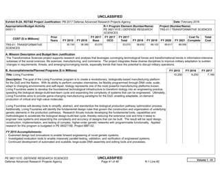 UNCLASSIFIED
PE 0601101E: DEFENSE RESEARCH SCIENCES UNCLASSIFIED
Defense Advanced Research Projects Agency Page 41 of 48 R-1 Line #2
Exhibit R-2A, RDT&E Project Justification: PB 2017 Defense Advanced Research Projects Agency Date: February 2016
Appropriation/Budget Activity
0400 / 1
R-1 Program Element (Number/Name)
PE 0601101E / DEFENSE RESEARCH
SCIENCES
Project (Number/Name)
TRS-01 / TRANSFORMATIVE SCIENCES
COST ($ in Millions)
Prior
Years FY 2015 FY 2016
FY 2017
Base
FY 2017
OCO
FY 2017
Total FY 2018 FY 2019 FY 2020 FY 2021
Cost To
Complete
Total
Cost
TRS-01: TRANSFORMATIVE
SCIENCES
-   30.740 38.390 53.070 -   53.070 56.632 68.102 69.617 69.056   -      -   
A. Mission Description and Budget Item Justification
The Transformative Sciences project supports research and analysis that leverages converging technological forces and transformational trends in information-intensive
subareas of the social sciences, life sciences, manufacturing, and commerce. The project integrates these diverse disciplines to improve military adaptation to sudden
changes in requirements, threats, and emerging/converging trends, especially trends that have the potential to disrupt military operations.
B. Accomplishments/Planned Programs ($ in Millions) FY 2015 FY 2016 FY 2017
Title: Living Foundries
Description: The goal of the Living Foundries program is to create a revolutionary, biologically-based manufacturing platform
for the DoD and the Nation. With its ability to perform complex chemistries, be flexibly programmed through DNA code, scale,
adapt to changing environments and self-repair, biology represents one of the most powerful manufacturing platforms known.
Living Foundries seeks to develop the foundational technological infrastructure to transform biology into an engineering practice,
speeding the biological design-build-test-learn cycle and expanding the complexity of systems that can be engineered. Ultimately,
Living Foundries aims to provide game-changing manufacturing paradigms for the DoD, enabling adaptable, on-demand
production of critical and high-value molecules.
Living Foundries will develop tools to simplify, abstract, and standardize the biological production pathway optimization process.
Additionally, Living Foundries will identify the fundamental design rules that govern the construction and organization of underlying
genetic elements in the production pathways. Research thrusts include developing the fundamental tools, capabilities and
methodologies to accelerate the biological design-build-test cycle, thereby reducing the extensive cost and time it takes to
engineer new systems and expanding the complexity and accuracy of designs that can be built. The result will be rapid design,
construction, implementation, and testing of complex, higher-order genetic networks with programmable functionality. Applied
research for this program is budgeted in PE 0602715E, Project MBT-02.
FY 2015 Accomplishments:
- Examined design tool innovations to enable forward engineering of novel genetic systems.
- Investigated evaluation tools to enable massively parallel testing, validation, and verification of engineered systems.
- Continued development of automated and scalable, large-scale DNA assembly and editing tools and processes.
10.250 9.250 7.185
Volume 1 - 41
 