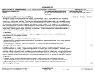 UNCLASSIFIED
PE 0601101E: DEFENSE RESEARCH SCIENCES UNCLASSIFIED
Defense Advanced Research Projects Agency Page 45 of 48 R-1 Line #2
Exhibit R-2A, RDT&E Project Justification: PB 2017 Defense Advanced Research Projects Agency Date: February 2016
Appropriation/Budget Activity
0400 / 1
R-1 Program Element (Number/Name)
PE 0601101E / DEFENSE RESEARCH
SCIENCES
Project (Number/Name)
TRS-01 / TRANSFORMATIVE SCIENCES
B. Accomplishments/Planned Programs ($ in Millions) FY 2015 FY 2016 FY 2017
demonstrate modeling capabilities that anticipate changes in social systems. The U.S. military works with local populations
in an effort to strengthen relationships and gain new allies for purposes of security cooperation, with successful engagement
fundamental to meeting these objectives. Current approaches to engagement planning are more art than science and rigorous
approaches for understanding the social dynamics of local populations are lacking. MFSD will address this need by developing
and demonstrating analogical societal models that, while reduced in scope, preserve the key properties of full social systems
while remaining amenable to simulation. MFSD will rigorously test and validate the resulting models and establish the limits to the
predictive capability they provide. Social media and other computer-mediated communications provide an important opportunity
both as drivers of social dynamics and as indicators of social attitudes. The techniques that MFSD creates will enable the U.S.
military to engage more effectively with local populations.
FY 2016 Plans:
- Formulate analogues to human social systems that preserve key properties while remaining amenable to laboratory
experimentation and computational simulation.
FY 2017 Plans:
- Build initial analogical-model-based simulations for social phenomena.
- Develop techniques for testing models for social dynamics using real-world data including historical, current events, and social
media and/or other online data.
- Initiate development of a decision support tool for predicting the effectiveness of alternative engagement options.
Title: Engineering Complex Systems
Description: Engineering Complex Systems will pursue new approaches to engineer complex, multi-cellular systems for
enhanced capabilities and function. Complex biological materials and systems have unique properties (e.g., controlled porosity
and high strength-to-weight ratios) not only because of the inherent components but also because of how those components are
assembled together across length scales. Engineering biology tools and techniques are now at a stage to pursue the organization
and function of multi-cellular systems for a new class of improved capabilities. This program will develop underlying technological
platforms to enable information driven assembly of hierarchical multi-cellular systems for the development of advanced materials.
FY 2017 Plans:
- Investigate methods for specifying cellular behavior in response to environmental cues and positional information.
- Begin development of biological systems that have genetically encoded three-dimensional forms of specified dimensions.
- Begin development of gene expression circuits that confer desirable surface properties to a multi-cellular community.
-   -   7.500
Title: Decoding Neural Activity -   -   6.100
Volume 1 - 45
 