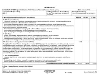 UNCLASSIFIED
PE 0601101E: DEFENSE RESEARCH SCIENCES UNCLASSIFIED
Defense Advanced Research Projects Agency Page 47 of 48 R-1 Line #2
Exhibit R-2A, RDT&E Project Justification: PB 2017 Defense Advanced Research Projects Agency Date: February 2016
Appropriation/Budget Activity
0400 / 1
R-1 Program Element (Number/Name)
PE 0601101E / DEFENSE RESEARCH
SCIENCES
Project (Number/Name)
TRS-01 / TRANSFORMATIVE SCIENCES
B. Accomplishments/Planned Programs ($ in Millions) FY 2015 FY 2016 FY 2017
FY 2015 Accomplishments:
- Established an initial set of electronic materials that exhibit a useful combination of transience and the necessary physical
characteristics required for sufficient electronic performance.
- Demonstrated glass substrates that shatter into vanishingly small pieces when triggered with an electrical current.
- Demonstrated bonding of electronic circuits to transience glass substrates and transferred glass fracturing into these electronic
circuits to form vanishing electronic devices.
- Demonstrated transient polymer packaging with sufficient stiffness to support electronic assemblies.
- Demonstrated rapid transience of high stiffness transient polymer packaging.
- Began developing and refining device modeling tools that incorporate transience effects.
FY 2016 Plans:
- Develop polymers with desired mechanical strength and transient characteristics for VAPR sensors.
- Elucidate and model the physical mechanisms governing materials/device transience.
- Integrate transient components of a sensor with RF link system (acoustic sensor, silicon RF and digital circuits, and on-board
power) to demonstrate triggered disappearance of an integrated system.
Title: Social Media in Strategic Communication (SMISC)
Description: The Social Media in Strategic Communication (SMISC) program developed techniques to detect, classify, measure,
and track the formation, development, and spread of ideas and concepts (memes) in social media. These techniques will provide
warfighters and intelligence analysts with indications and warnings of adversary efforts to propagate purposefully deceptive
messaging and misinformation. Social media creates vulnerabilities that can be exploited to threaten national security and has
become a key operating environment for a broad range of extremists. SMISC developed technology and a new supporting
foundational science of social networks will enable warfighters to defend against malevolent use of social media and to counter
extremist influence operations.
FY 2015 Accomplishments:
- Integrated algorithms for meme detection and tracking with algorithms for detecting deception, persuasion, and influence
operations.
- Developed high fidelity diffusion models for messages, narratives, and information across social media.
- Refined algorithms for sentiment analysis of content on developing social multi-media platforms.
6.076 -   -  
Accomplishments/Planned Programs Subtotals 30.740 38.390 53.070
C. Other Program Funding Summary ($ in Millions)
N/A
Volume 1 - 47
 