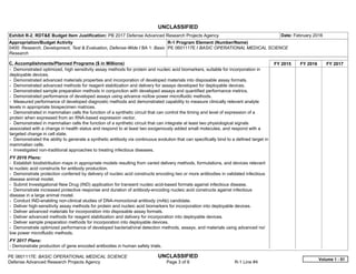 UNCLASSIFIED
PE 0601117E: BASIC OPERATIONAL MEDICAL SCIENCE UNCLASSIFIED
Defense Advanced Research Projects Agency Page 3 of 6 R-1 Line #4
Exhibit R-2, RDT&E Budget Item Justification: PB 2017 Defense Advanced Research Projects Agency Date: February 2016
Appropriation/Budget Activity
0400: Research, Development, Test & Evaluation, Defense-Wide / BA 1: Basic
Research
R-1 Program Element (Number/Name)
PE 0601117E / BASIC OPERATIONAL MEDICAL SCIENCE
C. Accomplishments/Planned Programs ($ in Millions) FY 2015 FY 2016 FY 2017
- Demonstrated optimized, high sensitivity assay methods for protein and nucleic acid biomarkers, suitable for incorporation in
deployable devices.
- Demonstrated advanced materials properties and incorporation of developed materials into disposable assay formats.
- Demonstrated advanced methods for reagent stabilization and delivery for assays developed for deployable devices.
- Demonstrated sample preparation methods in conjunction with developed assays and quantified performance metrics.
- Demonstrated performance of developed assays using advance no/low power microfluidic methods.
- Measured performance of developed diagnostic methods and demonstrated capability to measure clinically relevant analyte
levels in appropriate biospecimen matrices.
- Demonstrated in mammalian cells the function of a synthetic circuit that can control the timing and level of expression of a
protein when expressed from an RNA-based expression vector.
- Demonstrated in mammalian cells the function of a synthetic circuit that can integrate at least two physiological signals
associated with a change in health status and respond to at least two exogenously added small molecules, and respond with a
targeted change in cell state.
- Demonstrated the ability to generate a synthetic antibody via continuous evolution that can specifically bind to a defined target in
mammalian cells.
- Investigated non-traditional approaches to treating infectious diseases.
FY 2016 Plans:
- Establish biodistribution maps in appropriate models resulting from varied delivery methods, formulations, and devices relevant
to nucleic acid constructs for antibody production.
- Demonstrate protection conferred by delivery of nucleic acid constructs encoding two or more antibodies in validated infectious
disease animal model.
- Submit Investigational New Drug (IND) application for transient nucleic acid-based formats against infectious disease.
- Demonstrate increased protective response and duration of antibody-encoding nucleic acid constructs against infectious
disease in a large animal model.
- Conduct IND-enabling non-clinical studies of DNA-monoclonal antibody (mAb) candidate.
- Deliver high-sensitivity assay methods for protein and nucleic acid biomarkers for incorporation into deployable devices.
- Deliver advanced materials for incorporation into disposable assay formats.
- Deliver advanced methods for reagent stabilization and delivery for incorporation into deployable devices.
- Deliver sample preparation methods for incorporation into deployable devices.
- Demonstrate optimized performance of developed bacterial/viral detection methods, assays, and materials using advanced no/
low power microfluidic methods.
FY 2017 Plans:
- Demonstrate production of gene encoded antibodies in human safety trials.
Volume 1 - 51
 