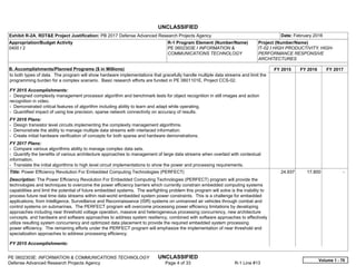UNCLASSIFIED
PE 0602303E: INFORMATION & COMMUNICATIONS TECHNOLOGY UNCLASSIFIED
Defense Advanced Research Projects Agency Page 4 of 33 R-1 Line #13
Exhibit R-2A, RDT&E Project Justification: PB 2017 Defense Advanced Research Projects Agency Date: February 2016
Appropriation/Budget Activity
0400 / 2
R-1 Program Element (Number/Name)
PE 0602303E / INFORMATION &
COMMUNICATIONS TECHNOLOGY
Project (Number/Name)
IT-02 / HIGH PRODUCTIVITY, HIGH-
PERFORMANCE RESPONSIVE
ARCHITECTURES
B. Accomplishments/Planned Programs ($ in Millions) FY 2015 FY 2016 FY 2017
to both types of data. The program will show hardware implementations that gracefully handle multiple data streams and limit the
programming burden for a complex scenario. Basic research efforts are funded in PE 0601101E, Project CCS-02.
FY 2015 Accomplishments:
- Designed complexity management processor algorithm and benchmark tests for object recognition in still images and action
recognition in video.
- Demonstrated critical features of algorithm including ability to learn and adapt while operating.
- Quantified impact of using low precision, sparse network connectivity on accuracy of results.
FY 2016 Plans:
- Design transistor level circuits implementing the complexity management algorithms.
- Demonstrate the ability to manage multiple data streams with interlaced information.
- Create initial hardware verification of concepts for both sparse and hardware demonstrations.
FY 2017 Plans:
- Compare various algorithms ability to manage complex data sets.
- Quantify the benefits of various architecture approaches to management of large data streams when overlaid with contextual
information.
- Translate the initial algorithms to high level circuit implementations to show the power and processing requirements.
Title: Power Efficiency Revolution For Embedded Computing Technologies (PERFECT)
Description: The Power Efficiency Revolution For Embedded Computing Technologies (PERFECT) program will provide the
technologies and techniques to overcome the power efficiency barriers which currently constrain embedded computing systems
capabilities and limit the potential of future embedded systems. The warfighting problem this program will solve is the inability to
process future real time data streams within real-world embedded system power constraints. This is a challenge for embedded
applications, from Intelligence, Surveillance and Reconnaissance (ISR) systems on unmanned air vehicles through combat and
control systems on submarines. The PERFECT program will overcome processing power efficiency limitations by developing
approaches including near threshold voltage operation, massive and heterogeneous processing concurrency, new architecture
concepts, and hardware and software approaches to address system resiliency, combined with software approaches to effectively
utilize resulting system concurrency and optimized data placement to provide the required embedded system processing
power efficiency. The remaining efforts under the PERFECT program will emphasize the implementation of near threshold and
specialization approaches to address processing efficiency.
FY 2015 Accomplishments:
24.937 17.800 -  
Volume 1 - 70
 