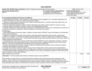 UNCLASSIFIED
PE 0602303E: INFORMATION & COMMUNICATIONS TECHNOLOGY UNCLASSIFIED
Defense Advanced Research Projects Agency Page 5 of 33 R-1 Line #13
Exhibit R-2A, RDT&E Project Justification: PB 2017 Defense Advanced Research Projects Agency Date: February 2016
Appropriation/Budget Activity
0400 / 2
R-1 Program Element (Number/Name)
PE 0602303E / INFORMATION &
COMMUNICATIONS TECHNOLOGY
Project (Number/Name)
IT-02 / HIGH PRODUCTIVITY, HIGH-
PERFORMANCE RESPONSIVE
ARCHITECTURES
B. Accomplishments/Planned Programs ($ in Millions) FY 2015 FY 2016 FY 2017
- Incorporated test chip results - circuit, architecture, communication, power management, 3D - into design optimizations and
simulation refinements for continuing architectural development efforts.
- Developed compiler algorithms supporting communication-avoiding optimization, concepts for optimizing parallel codes, and
programming language-based auto-tuning.
- Delivered system-level integrated analytical modeling methodology and software analysis toolset for cross-layer, energy-
constrained resilience optimization, processor, memory, and energy-reliability trade-offs.
- Publically released new hardware description language and modeling/simulation infrastructure incorporating the evaluation and
development of algorithms, specializers, hardware architectures, and resiliency techniques.
FY 2016 Plans:
- Select implementation and transition targets. Establish a focused subset of PERFECT teams' technologies to most effectively
support target requirements.
- Integrate our modeling and evaluation environment by combining separate optimization tools for power, communication
avoidance, and resiliency. This will provide detailed trade-off analyses for a range of (1) ISR kernels, (2) PERFECT hardware
targets, and (3) problem instance sizes. This will support 20X power savings, while respecting resiliency requirements, relative to
classical application implementations.
- Demonstrate High Level Source-to-Source transformation targeting PERFECT program specialization simulators. Generate
optimized/vectorized code exploiting explicit memory movement and dynamic voltage and frequency control for performance
efficiency. These will be demonstrated on ISR kernels and convolutional neural networks.
- Demonstrate near memory fast Fourier transform accelerator supporting synthetic aperture radar and space-time adaptive
processing using PERFECT architecture simulator.
- Fabricate 14nm (Global Foundry) test chips to measure ultra low voltage Static random-access memory implementations.
Anticipated results include a functional voltage of 0.3 Volts, and a 3x access time improvement versus conventional approaches.
- Demonstrate the benefits of specialization using the PERFECT Vision Chip by emulating the execution of major vision kernels
with the expectation to attain peak efficiencies.
Title: Portable AnaLyticS (PALS)*
Description: *Formerly Scalable Optical Nodes for Networked Edge Traversal (SONNET)
Graph analytics on large data sets is currently performed on leadership-class supercomputers that are designed for other
purposes. These machines are required because they have the memory capacity required for large graph problems, but the
ability to efficiently move data to and effectively utilize compute resources is limited, resulting in extremely low compute efficiency.
Computationally, graph analysis is characterized by many short, random accesses to memory which is inefficient on current
-   3.500 6.000
Volume 1 - 71
 