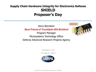 Approved for Public Release, Distribution Unlimited
Supply Chain Hardware Integrity for Electronics Defense
SHIELD
Proposer’s Day
Arlington, VA
14 March, 2014
1
Kerry Bernstein
Best Friend of TrustOptix Bill Bickford
Program Manager
Microsystems Technology Office
Defense Advanced Research Projects Agency
 