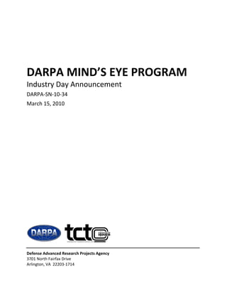 DARPA MIND’S EYE PROGRAM 
Industry Day Announcement 
DARPA‐SN‐10‐34  
March 15, 2010 




Defense Advanced Research Projects Agency 
3701 North Fairfax Drive 
Arlington, VA  22203‐1714 
                            
 
