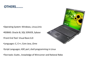 OTHERS……..




•Operating System: Windows, Linux,Unix

•RDBMS: Oracle 8i, SQL SERVER, Sybase

•Front End Tool: Visual Basic 6.0

•Languages: C, C++, Core Java, J2me

•Script Languages: ASP, perl, shell programming in Linux

•Test tools: Ecatts , knowledge of Winrunner and Rational Robo
 