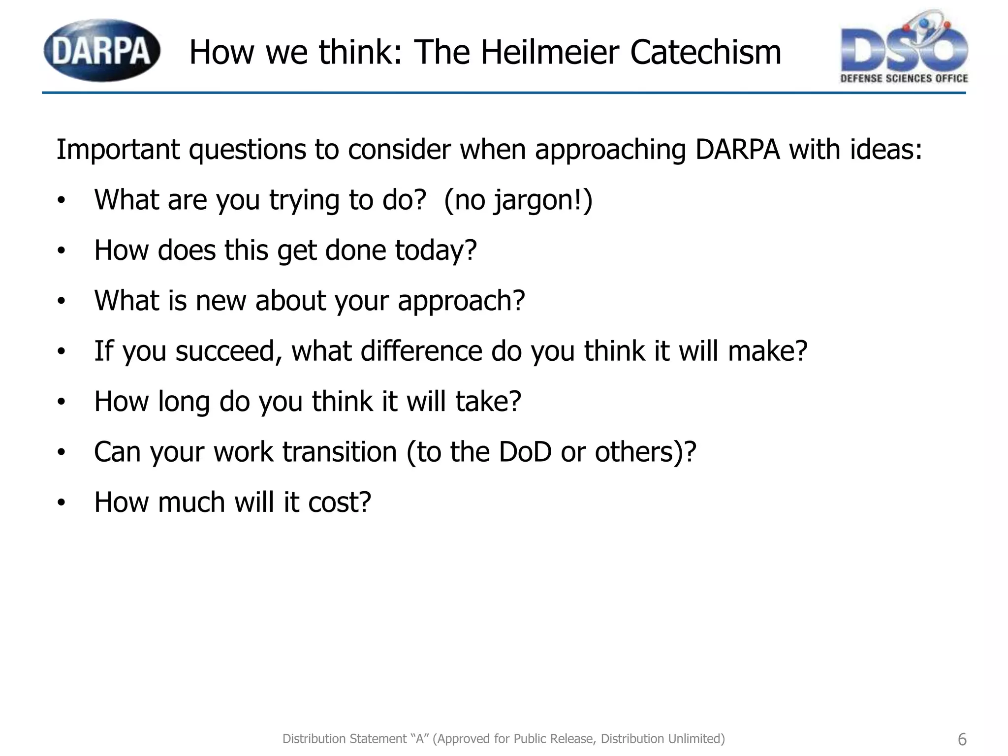 Distribution Statement “A” (Approved for Public Release, Distribution Unlimited) 6
Important questions to consider when approaching DARPA with ideas:
• What are you trying to do? (no jargon!)
• How does this get done today?
• What is new about your approach?
• If you succeed, what difference do you think it will make?
• How long do you think it will take?
• Can your work transition (to the DoD or others)?
• How much will it cost?
How we think: The Heilmeier Catechism
 