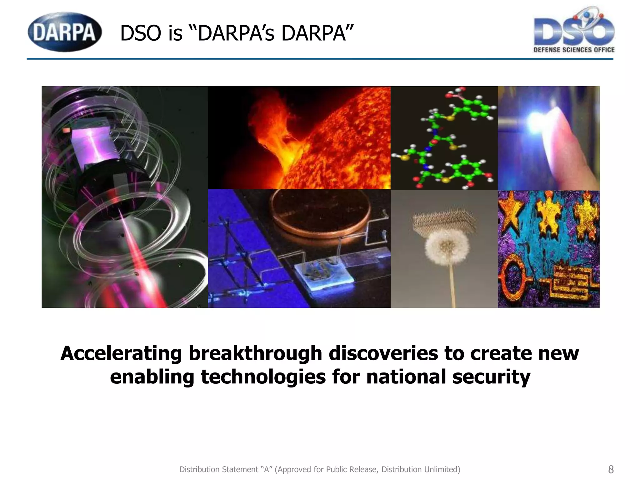 8
Accelerating breakthrough discoveries to create new
enabling technologies for national security
DSO is “DARPA’s DARPA”
Distribution Statement “A” (Approved for Public Release, Distribution Unlimited)
 