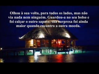 Olhou à sua volta, para todos os lados, mas não via nada nem ninguém. Guardou-a no seu bolso e foi calçar o outro sapato; sua surpresa foi ainda maior quando encontro a outra moeda.  