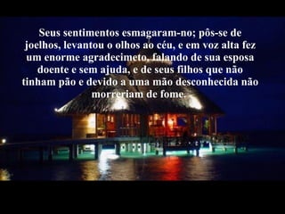 Seus sentimentos esmagaram-no; pôs-se de joelhos, levantou o olhos ao céu, e em voz alta fez um enorme agradecimeto, falando de sua esposa doente e sem ajuda, e de seus filhos que não tinham pão e devido a uma mão desconhecida não morreriam de fome.  