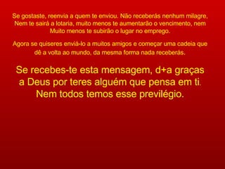 Se gostaste, reenvia a quem te enviou. Não receberás nenhum milagre, Nem te sairá a lotaria, muito menos te aumentarão o vencimento, nem Muito menos te subirão o lugar no emprego. Agora se quiseres enviá-lo a muitos amigos e começar uma cadeia que dê a volta ao mundo, da mesma forma nada receberás . Se recebes-te esta mensagem, d+a graças a Deus por teres alguém que pensa em ti . Nem todos temos esse previlégio. 