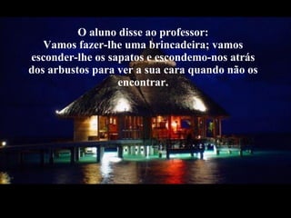 O aluno disse ao professor: Vamos fazer-lhe uma brincadeira; vamos esconder-lhe os sapatos e escondemo-nos atrás dos arbustos para ver a sua cara quando não os encontrar. 