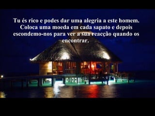 Tu és rico e podes dar uma alegria a este homem. Coloca uma moeda em cada sapato e depois escondemo-nos para ver a sua reacção quando os encontrar.  