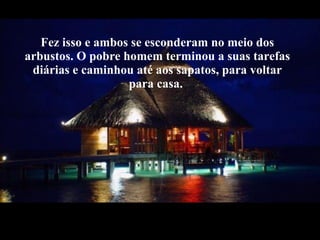 Fez isso e ambos se esconderam no meio dos arbustos. O pobre homem terminou a suas tarefas diárias e caminhou até aos sapatos, para voltar para casa.  