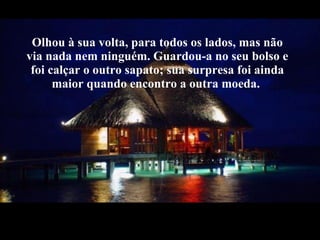 Olhou à sua volta, para todos os lados, mas não via nada nem ninguém. Guardou-a no seu bolso e foi calçar o outro sapato; sua surpresa foi ainda maior quando encontro a outra moeda. 