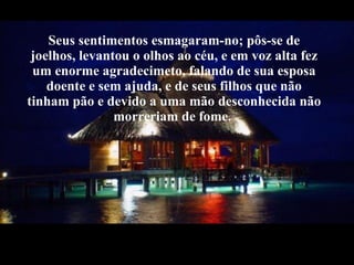 Seus sentimentos esmagaram-no; pôs-se de joelhos, levantou o olhos ao céu, e em voz alta fez um enorme agradecimeto, falando de sua esposa doente e sem ajuda, e de seus filhos que não tinham pão e devido a uma mão desconhecida não passariam fome. 
