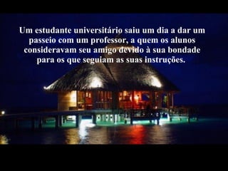 Um estudante universitário saiu um dia a dar um passeio com um professor, a quem os alunos consideravam seu amigo devido à sua bondade para os que seguiam as suas instruções. 