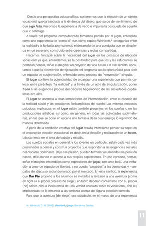 11 
desde una perspectiva psicoanalítica, sostenemos que la elección de un objeto 
vocacional queda asociada a la dinámica del deseo, que surge del sentimiento de 
que algo falta. reconoce la experiencia de vacío e impulsa la búsqueda de aquello 
que lo satisfaga. 
A través del programa computarizado tomamos partido por el jugar, entendido 
como una experiencia de “como si” que, como explica Winnicott,4 se organiza entre 
la realidad y la fantasía, promoviendo el desarrollo de una conducta que se desplie-ga 
en un escenario construido entre creencias y reglas compartidas. 
Hacemos hincapié sobre la necesidad del jugar en los procesos de elección 
vocacional ya que, entendemos, es la posibilidad para que los y las estudiantes se 
permitan pensar, soñar e imaginar un proyecto de vida futuro. en ese sentido, apos-tamos 
a que la experiencia de ejecución del programa sea la oportunidad para abrir 
un espacio de subjetivación, entendido como proceso de “reinvención” singular. 
el jugar conlleva la potencialidad de organizar una experiencia que permita co-locar 
entre paréntesis “la realidad” y, a través de un acto de singularización, poner 
freno a las exigencias propias del discurso hegemónico de las sociedades capita-listas 
actuales. 
el jugar se asemeja a otras formaciones de intermediación, entre el espacio de 
la realidad social y las creaciones fantasmáticas del sujeto. Los mismos procesos 
psíquicos implicados en el jugar están también presentes en los sueños o en las 
producciones artísticas así como, en general, en todas las actividades sublimato-rias, 
en las que se pone en escena una fantasía de la cual emerge lo reprimido de 
manera deformada. 
A partir de la condición creativa del jugar resulta interesante pensar su papel en 
el proceso de elección vocacional, es decir, en la elección y realización de un hacer, 
básicamente en el área de trabajo y estudio. 
Los sujetos sociales en general, y los jóvenes en particular, están cada vez más 
presionados a pensar y construir proyectos que respondan a las exigencias sociales 
del discurso dominante. Bajo esa presión, pueden terminar asumiendo una posición 
pasiva, dificultando el acceso a sus propias aspiraciones. en ese contexto, pensar, 
soñar e imaginar entendidos como expresiones del jugar, son, ante todo, una invita-ción 
a crear un espacio de libertad, a no quedar “pegados” a las demandas y man-datos 
del discurso social dominado por el mercado. en este sentido, la experiencia 
que Dar Pie propone a los alumnos es invitarlos a lanzarse a una aventura (como 
en rigor es el propio proceso de elegir), en tanto deberán contactarse con su propio 
(no) saber, con la inexistencia de una verdad absoluta sobre lo vocacional, con las 
implicancias de la renuncia a las certezas acerca de alguna elección correcta. 
para que la aventura (de elegir) sea saludable, en el marco de una experiencia 
4 - Winnicott, d. W. (1982): Realidad y juego, Barcelona, Gedisa. 
 