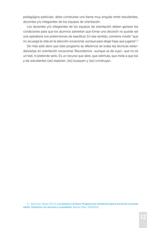 12 
pedagógica particular, debe construirse una trama muy singular entre estudiantes, 
docentes y/o integrantes de los equipos de orientación. 
Los docentes y/o integrantes de los equipos de orientación deben generar las 
condiciones para que los alumnos adviertan que tomar una decisión no puede ser 
una operatoria con pretensiones de exactitud. en ese sentido, conviene insistir “que 
no se juega la vida en la elección vocacional, aunque para elegir haya que jugarse”.5 
de más está decir que este programa se diferencia de todas las técnicas estan-darizadas 
en orientación vocacional. recordamos –aunque va de suyo– que no es 
un test, ni pretende serlo. es un recurso que abre, que estimula, que invita a que los 
y las estudiantes (se) exploren, (se) busquen y (se) construyan. 
5 - rascovan, sergio (2012): Los jóvenes y el futuro. Programa de orientación para la transición al mundo 
adulto. Proyectos con recursos y actividades, Buenos Aires, NoVedUc. 
 