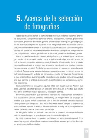 13 
5. Acerca de la selección 
de fotografías 
todas las imágenes tienen la particularidad de incluir personas haciendo diferen-tes 
actividades. ello permite identificar oficios, ocupaciones, carreras, profesiones, 
actividades, proyectos de vida en general. sin embargo, en ningún lugar del progra-ma 
los alumnos (tampoco los docentes ni los integrantes de los equipos de orienta-ción) 
encuentran el nombre de la actividad-ocupación asociada con cada fotografía. 
esto es así, ya que las fotos no representan de manera categórica e inobjetable ofi-cios, 
ocupaciones, carreras, profesiones, actividades, proyectos de vida en general. 
como no podría ser de otra manera, el significado que se le otorga a cada ima-gen 
es discutible, es decir, nadie puede adjudicarse el saber absoluto acerca de 
qué actividad-ocupación representa cada fotografía. como nadie tiene el poder 
para decidir cuál sería la imagen más apropiada para ilustrar una práctica profesio-nal, 
una carrera, un oficio. por lo tanto, nos movemos en un campo absolutamente 
conjetural. seguramente algunas imágenes generarán mayor consenso acerca de 
qué tipo de ocupación se trata, así como otras, mucha controversia. sin embargo, 
lo más importante es que la fotografía no cristalice una práctica como única verdad, 
sino que permita el análisis, la discusión, la confrontación de sensaciones, opinio-nes, 
posiciones. 
Intencionalmente se incluyeron algunas fotos con mayor nivel de “cierre” que 
otras. Las más “abiertas” poseen un alto valor proyectivo, en la medida que resulta 
más difícil identificar de qué actividad u ocupación se trata. 
Finalmente, recordamos que las últimas tres fotos no corresponden estrictamen-te 
a ocupaciones (oficios, carreras, profesiones). La imagen 98 es de un grupo de 
jóvenes que podría invitar a asociarse con la idea de amistad, vínculos afectivos, 
“estar y/o salir con amigos/as”, a su vez la foto 99 es de dos parejas. el propósito de 
su inclusión es explorar lo referido a la vida amorosa actual y futura, independiente-mente 
de la elección de una carrera y/o trabajo. 
La fotografía 100 es un estímulo para asociar el proyecto futuro con la familia, 
tanto la presente como la que desean, o no, formar más adelante. 
La distribución de fotos por género también es un aspecto controversial. en el 
juego hay algunas fotos sólo de mujeres, otras sólo de varones y muchas de muje-res 
y varones o indiferenciadas. 
 
