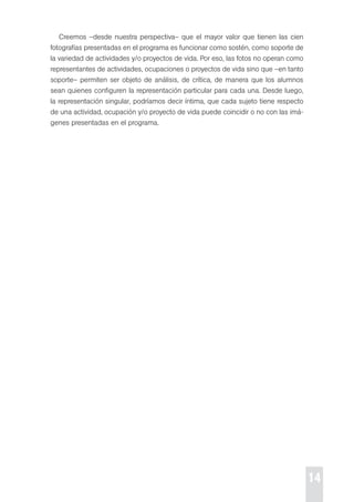 14 
creemos –desde nuestra perspectiva– que el mayor valor que tienen las cien 
fotografías presentadas en el programa es funcionar como sostén, como soporte de 
la variedad de actividades y/o proyectos de vida. por eso, las fotos no operan como 
representantes de actividades, ocupaciones o proyectos de vida sino que –en tanto 
soporte– permiten ser objeto de análisis, de crítica, de manera que los alumnos 
sean quienes configuren la representación particular para cada una. desde luego, 
la representación singular, podríamos decir íntima, que cada sujeto tiene respecto 
de una actividad, ocupación y/o proyecto de vida puede coincidir o no con las imá-genes 
presentadas en el programa. 
 