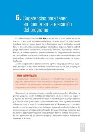 15 
6. Sugerencias para tener 
en cuenta en la ejecución 
del programa 
el programa computarizado Dar Pie es un recurso que se puede utilizar de 
manera convencional, siguiendo estrictamente los pasos sugeridos, o bien puede 
intentarse hacer un trabajo a partir de él. esto supone que lo significativo no será 
tanto lo procedimental, sino el despliegue personal que se pueda hacer a partir el 
juego: intercambiar con los otros, sensaciones, opiniones, expectativas, temores. 
por eso, la primera sugerencia para los docentes y/o integrantes de los equipos 
de orientación es asumir una posición de acompañamiento para constituirse como 
interlocutores privilegiados de los alumnos en sus propias búsquedas de proyec-tos 
futuros. 
Asumir una posición de acompañamiento significa no apresurar ni frenar el pro-ceso, 
sino estar al lado de los alumnos sosteniendo sus inquietudes, sus pregun-tas 
sin caer en las tentaciones de responderlas directivamente. 
Muy iMportante 
Los docentes y/o integrantes de los equipos de orientación deben recordar que este 
juego debe administrarse en varios encuentros de trabajo áulico, analizando en cada 
caso los tiempos de ejecución para cada alumno y los tiempos de intercambio entre 
los compañeros y con quien coordina el espacio de trabajo. 
Una sugerencia es realizar el juego en cuatro o cinco encuentros diferentes. La 
primera y segunda sesión de trabajo correspondería a la ejecución de las etapas 1 
y 2 juntas. La dinámica podría ser que cada alumno trabaje en su propia netbook 
y al finalizar se los y las invite a compartir lo realizado. en el siguiente encuentro 
sólo se ejecutaría la etapa 3 y en otro, las etapas 4 y 5. para cerrar se podría dedi-car 
otro encuentro para la ejecución de los dos finales adicionales. La instancia de 
cierre corresponde al trabajo sobre el registro del juego. desde ya, insistimos que 
los tiempos deberán ser regulados de acuerdo con distintos factores intervinientes. 
Lo más significativo es no apurar ni retrasar su ejecución e intentar mantener el 
interés en la actividad. 
 