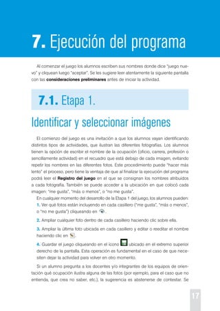 17 
7. Ejecución del programa 
Al comenzar el juego los alumnos escriben sus nombres donde dice “juego nue-vo” 
y cliquean luego “aceptar”. se les sugiere leer atentamente la siguiente pantalla 
con las consideraciones preliminares antes de iniciar la actividad. 
7.1. Etapa 1. 
Identificar y seleccionar imágenes 
el comienzo del juego es una invitación a que los alumnos vayan identificando 
distintos tipos de actividades, que ilustran las diferentes fotografías. Los alumnos 
tienen la opción de escribir el nombre de la ocupación (oficio, carrera, profesión o 
sencillamente actividad) en el recuadro que está debajo de cada imagen, evitando 
repetir los nombres en las diferentes fotos. este procedimiento puede “hacer más 
lento” el proceso, pero tiene la ventaja de que al finalizar la ejecución del programa 
podrá leer el Registro del juego en el que se consignan los nombres atribuidos 
a cada fotografía. también se puede acceder a la ubicación en que colocó cada 
imagen: “me gusta”, “más o menos”, o “no me gusta”. 
en cualquier momento del desarrollo de la etapa 1 del juego, los alumnos pueden: 
1. Ver qué fotos están incluyendo en cada casillero (“me gusta”, “más o menos”, 
o “no me gusta”) cliqueando en . 
2. Ampliar cualquier foto dentro de cada casillero haciendo clic sobre ella. 
3. Ampliar la última foto ubicada en cada casillero y editar o reeditar el nombre 
haciendo clic en . 
4. Guardar el juego cliqueando en el ícono ubicado en el extremo superior 
derecho de la pantalla. esta operación es fundamental en el caso de que nece-siten 
dejar la actividad para volver en otro momento. 
si un alumno pregunta a los docentes y/o integrantes de los equipos de orien-tación 
qué ocupación ilustra alguna de las fotos (por ejemplo, para el caso que no 
entienda, que crea no saber, etc.), la sugerencia es abstenerse de contestar. se 
 