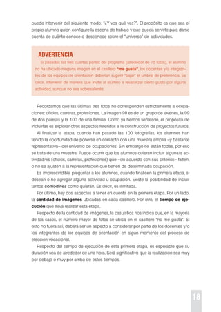18 
puede intervenir del siguiente modo: “¿Y vos qué ves?”. el propósito es que sea el 
propio alumno quien configure la escena de trabajo y que pueda servirle para darse 
cuenta de cuánto conoce o desconoce sobre el “universo” de actividades. 
advertencia 
si pasadas las tres cuartas partes del programa (alrededor de 75 fotos), el alumno 
no ha ubicado ninguna imagen en el casillero “me gusta”, los docentes y/o integran-tes 
de los equipos de orientación deberían sugerir “bajar” el umbral de preferencia. es 
decir, intervenir de manera que invite al alumno a revalorizar cierto gusto por alguna 
actividad, aunque no sea sobresaliente. 
recordamos que las últimas tres fotos no corresponden estrictamente a ocupa-ciones: 
oficios, carreras, profesiones. La imagen 98 es de un grupo de jóvenes, la 99 
de dos parejas y la 100 de una familia. como ya hemos señalado, el propósito de 
incluirlas es explorar otros aspectos referidos a la construcción de proyectos futuros. 
Al finalizar la etapa, cuando han pasado las 100 fotografías, los alumnos han 
tenido la oportunidad de ponerse en contacto con una muestra amplia –y bastante 
representativa– del universo de ocupaciones. sin embargo no están todas, por eso 
se trata de una muestra. puede ocurrir que los alumnos quieran incluir alguna/s ac-tividad/ 
es (oficios, carreras, profesiones) que –de acuerdo con sus criterios– falten, 
o no se ajusten a la representación que tienen de determinada ocupación. 
es imprescindible preguntar a los alumnos, cuando finalicen la primera etapa, si 
desean o no agregar alguna actividad u ocupación. existe la posibilidad de incluir 
tantos comodines como quieran. es decir, es ilimitada. 
por último, hay dos aspectos a tener en cuenta en la primera etapa. por un lado, 
la cantidad de imágenes ubicadas en cada casillero. por otro, el tiempo de eje-cución 
que lleva realizar esta etapa. 
respecto de la cantidad de imágenes, la casuística nos indica que, en la mayoría 
de los casos, el número mayor de fotos se ubica en el casillero “no me gusta”. si 
esto no fuera así, deberá ser un aspecto a considerar por parte de los docentes y/o 
los integrantes de los equipos de orientación en algún momento del proceso de 
elección vocacional. 
respecto del tiempo de ejecución de esta primera etapa, es esperable que su 
duración sea de alrededor de una hora. será significativo que la realización sea muy 
por debajo o muy por arriba de estos tiempos. 
 