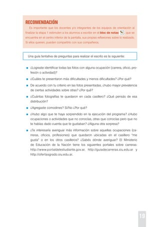 19 
recoMendación 
es importante que los docentes y/o integrantes de los equipos de orientación al 
finalizar la etapa 1 estimulen a los alumnos a escribir en el bloc de notas , que se 
encuentra en el centro inferior de la pantalla, sus propias reflexiones sobre lo realizado. 
si ellos quieren, pueden compartirlo con sus compañeros. 
Una guía tentativa de preguntas para realizar el escrito es la siguiente: 
¿Lograste identificar todas las fotos con alguna ocupación (carrera, oficio, pro-fesión 
o actividad)? 
¿cuáles te presentaron más dificultades y menos dificultades? ¿por qué? 
de acuerdo con tu criterio en las fotos presentadas, ¿hubo mayor prevalencia 
de ciertas actividades sobre otras? ¿por qué? 
¿cuántas fotografías te quedaron en cada casillero? ¿Qué pensás de esa 
distribución? 
¿Agregaste comodines? sí/No ¿por qué? 
¿Hubo algo que te haya sorprendido en la ejecución del programa? ¿Hubo 
ocupaciones o actividades que no conocías, otras que conocías pero que no 
te habías dado cuenta que te gustaban? ¿Alguna otra sorpresa? 
¿te interesaría averiguar más información sobre aquellas ocupaciones (ca-rreras, 
oficios, profesiones) que quedaron ubicadas en el casillero “me 
gusta” o en los otros casilleros? ¿sabés dónde averiguar? el Ministerio 
de educación de la Nación tiene los siguientes portales sobre carreras: 
http://www.portaldelestudiante.gov.ar, http://guiadecarreras.siu.edu.ar y 
http://ofertasgrado.siu.edu.ar. 
 