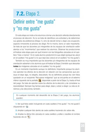 20 
7.2. Etapa 2. 
Definir entre “me gusta” 
y “no me gusta” 
en esta etapa se invita a los alumnos a tomar una decisión referida directamente 
al proceso de elección. Ya no se trata de identificar una actividad y de determinar 
sus grados de preferencia (etapa 1), sino de decidir tomar o dejar una ocupación, 
aspecto inmanente al proceso de elegir. por lo mismo, tiene un valor importante. 
se trata de que los docentes y/o integrantes de los equipos de orientación estén 
atentos a los “movimientos” que realizan los alumnos. observar las producciones 
al finalizar esta etapa para ver qué hicieron con las fotografías ubicadas en el casi-llero 
“más o menos”. si en cada alumno predominó lo que eligió (porque las ubicó 
en el casillero “me gusta”) o lo que dejó (las colocó en el casillero “no me gusta”). 
también es muy importante que los docentes y/o integrantes de los equipos de 
orientación adviertan a los alumnos que al finalizar la etapa 2 tendrán que descartar 
todas las imágenes ubicadas en el casillero “no me gusta”. 
es un momento importante aunque no definitorio. Importante porque los alum-nos 
ejercitan los efectos de la elección en relación con las sensaciones que pro-duce 
el dejar algo, no elegirlo, descartarlo. No es definitorio porque las cien fotos 
quedarán en un recipiente “recuperar imágenes” que se encuentra en el extremo 
inferior izquierdo de la pantalla , disponible a partir de la etapa 3 y hasta el final 
del juego. se trata de ejercitar sobre los efectos de la elección y de considerar su 
reversibilidad. siempre hay tiempo para elegir, dejar y volver a elegir. La vida es di-námica 
y las elecciones, también. 
en cualquier momento del desarrollo de la etapa 2 del juego, los alumnos 
pueden: 
1. Ver qué fotos están incluyendo en cada casillero (“me gusta”, “no me gusta”) 
cliqueando en . 
2. Ampliar cualquier foto dentro de cada casillero haciendo clic sobre ella. 
3. Ampliar la última foto ubicada en cada casillero y editar o reeditar el nombre 
haciendo clic en . 
 