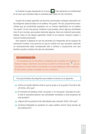 21 
4. Guardar el juego cliqueando en el ícono . esta operación es fundamental 
en el caso que necesiten dejar la actividad para volver en otro momento. 
A partir de la etapa siguiente, los alumnos comenzarán a trabajar solamente con 
las imágenes seleccionadas en el casillero “me gusta”. por eso, proponemos trans-mitirles 
que es conveniente quedarse con un número significativo en el casillero 
“me gusta”. si son muy pocas, invitarlos a que puedan sumar algunas actividades 
más. si son muchas, que puedan descartar algunas. será una invitación para poder 
trabajar mejor en las etapas siguientes. Invitar no es imponer, tampoco sugerir o 
insinuar tendenciosamente. 
otro aspecto a destacar es que los docentes y/o integrantes de los equipos de 
orientación insistan a los alumnos en que el nombre con que asociaron cada foto 
no necesariamente debe corresponder sólo a carreras u ocupaciones sino que 
también pueden anotarse otro tipo de actividades. 
recoMendación 
es importante que los docentes y/o integrantes de los equipos de orientación al 
finalizar la etapa 2 estimulen a los alumnos a escribir en el bloc de notas , que se 
encuentra en el centro inferior de la pantalla, sus propias reflexiones sobre lo realizado. 
si ellos quieren, pueden compartirlo con sus compañeros. 
Una guía tentativa de preguntas para realizar el escrito es la siguiente: 
¿cómo te resultó definirte entre lo que te gusta y no te gusta? ¿Fue fácil, difí-cil? 
sí/No. ¿por qué? 
Al momento de distribuir entre “me gusta” y “no me gusta”, ¿tomaste en cuen-ta 
sólo lo educativo-laboral o las actividades recreativas y otros proyectos de 
vida también? 
¿Alguna foto te presentó más dificultades para ubicarla? sí/No. ¿por qué? 
¿cuántas fotografías te quedaron en cada casillero ahora? ¿Qué pensás de 
esa distribución? 
 