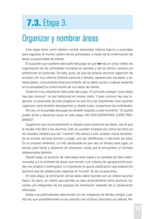 22 
7.3. Etapa 3. 
Organizar y nombrar áreas 
esta etapa tiene como objetivo central, desarrollar criterios lógicos y racionales 
para organizar el mundo caótico de las actividades, a través de la conformación de 
áreas ocupacionales de interés. 
el supuesto que sostiene esta parte del juego es que no hay un único criterio de 
organización de las actividades humanas en general, y de los oficios, carreras y/o 
profesiones en particular. se trata, pues, de que los propios alumnos organicen de 
acuerdo con sus criterios (historia personal y familiar, experiencias escolares y ex-traescolares, 
conocimiento/desconocimiento de la oferta social y cultural existente 
en la actualidad) la conformación de sus áreas de interés. 
creemos muy importante esta parte del juego. el conocido eslogan “para elegir 
hay que conocer”, no por tradicional es menos cierto. Y para conocer hay que or-ganizar. 
La propuesta de este programa es que los y las estudiantes sean quienes 
organicen, pero también desorganicen y, desde luego, reorganicen las actividades. 
por eso, en la pantalla del juego se advierte respecto a este momento: “si querés 
podés armar y desarmar áreas en esta etapa. No soN deFINItIVAs. estÁs pro- 
BANdo”. 
sugerimos que el procedimiento a adoptar para conformar las áreas, sea el que 
le resulte más fácil a los alumnos. esto es, pueden empezar por ubicar las fotos en 
las carpetas (óvalos) que van “creando” (las áreas) o bien, pueden iniciar escribien-do 
el nombre del área primero y luego, una vez identificada, ir ubicando las fotos. 
es un proceso dinámico. Lo más destacable es que sea un tiempo para jugar, un 
tiempo para hacer y deshacer sin presiones, hasta que le encuentren un formato 
relativamente definido. 
desde luego, la duración de esta etapa está sujeta a la cantidad de fotos selec-cionadas 
y a la cantidad de áreas que formen. Los criterios de agrupamiento pue-den 
ser amplios o restringidos. Lo importante es que la clasificación que realicen los 
alumnos sea de utilidad para organizar el “mundo” de las ocupaciones. 
en esta etapa, la nominación de las áreas debe hacerse con un criterio racional, 
lógico. es decir, un criterio que permita un claro entendimiento entre alumnos, do-centes 
y/o integrantes de los equipos de orientación respecto de la clasificación 
efectuada. 
existe una particularidad relacionada con las imágenes de familia, amigos y pa-reja 
las que probablemente no las asocien con el futuro educativo y/o laboral. re- 
 