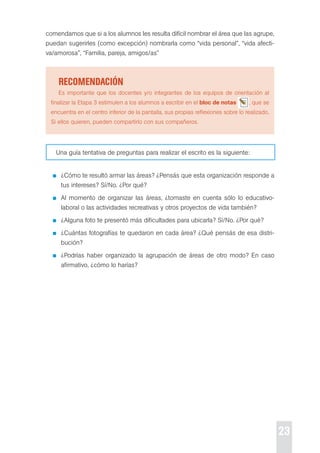 23 
comendamos que si a los alumnos les resulta difícil nombrar el área que las agrupe, 
puedan sugerirles (como excepción) nombrarla como “vida personal”, “vida afecti-va/ 
amorosa”, “Familia, pareja, amigos/as” 
recoMendación 
es importante que los docentes y/o integrantes de los equipos de orientación al 
finalizar la etapa 3 estimulen a los alumnos a escribir en el bloc de notas , que se 
encuentra en el centro inferior de la pantalla, sus propias reflexiones sobre lo realizado. 
si ellos quieren, pueden compartirlo con sus compañeros. 
Una guía tentativa de preguntas para realizar el escrito es la siguiente: 
¿cómo te resultó armar las áreas? ¿pensás que esta organización responde a 
tus intereses? sí/No. ¿por qué? 
Al momento de organizar las áreas, ¿tomaste en cuenta sólo lo educativo-laboral 
o las actividades recreativas y otros proyectos de vida también? 
¿Alguna foto te presentó más dificultades para ubicarla? sí/No. ¿por qué? 
¿cuántas fotografías te quedaron en cada área? ¿Qué pensás de esa distri-bución? 
¿podrías haber organizado la agrupación de áreas de otro modo? en caso 
afirmativo, ¿cómo lo harías? 
 