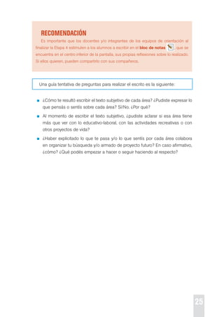 25 
recoMendación 
es importante que los docentes y/o integrantes de los equipos de orientación al 
finalizar la etapa 4 estimulen a los alumnos a escribir en el bloc de notas , que se 
encuentra en el centro inferior de la pantalla, sus propias reflexiones sobre lo realizado. 
si ellos quieren, pueden compartirlo con sus compañeros. 
Una guía tentativa de preguntas para realizar el escrito es la siguiente: 
¿cómo te resultó escribir el texto subjetivo de cada área? ¿pudiste expresar lo 
que pensás o sentís sobre cada área? sí/No. ¿por qué? 
Al momento de escribir el texto subjetivo, ¿pudiste aclarar si esa área tiene 
más que ver con lo educativo-laboral, con las actividades recreativas o con 
otros proyectos de vida? 
¿Haber explicitado lo que te pasa y/o lo que sentís por cada área colabora 
en organizar tu búsqueda y/o armado de proyecto futuro? en caso afirmativo, 
¿cómo? ¿Qué podés empezar a hacer o seguir haciendo al respecto? 
 