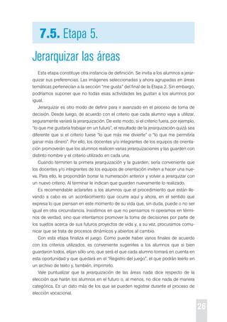26 
7.5. Etapa 5. 
Jerarquizar las áreas 
esta etapa constituye otra instancia de definición. se invita a los alumnos a jerar-quizar 
sus preferencias. Las imágenes seleccionadas y ahora agrupadas en áreas 
temáticas pertenecían a la sección “me gusta” del final de la etapa 2. sin embargo, 
podríamos suponer que no todas esas actividades les gustan a los alumnos por 
igual. 
Jerarquizar es otro modo de definir para ir avanzado en el proceso de toma de 
decisión. desde luego, de acuerdo con el criterio que cada alumno vaya a utilizar, 
seguramente variará la jerarquización. de este modo, si el criterio fuera, por ejemplo, 
“lo que me gustaría trabajar en un futuro”, el resultado de la jerarquización quizá sea 
diferente que si el criterio fuese “lo que más me divierte” o “lo que me permitiría 
ganar más dinero”. por ello, los docentes y/o integrantes de los equipos de orienta-ción 
promoverán que los alumnos realicen varias jerarquizaciones y las guarden con 
distinto nombre y el criterio utilizado en cada una. 
cuando terminen la primera jerarquización y la guarden, sería conveniente que 
los docentes y/o integrantes de los equipos de orientación inviten a hacer una nue-va. 
para ello, le propondrán borrar la numeración anterior y volver a jerarquizar con 
un nuevo criterio. Al terminar le indican que guarden nuevamente lo realizado. 
es recomendable aclararles a los alumnos que el procedimiento que están lle-vando 
a cabo es un acontecimiento que ocurre aquí y ahora, en el sentido que 
expresa lo que piensan en este momento de su vida que, sin duda, puede o no ser 
igual en otra circunstancia. Insistimos en que no pensamos ni operamos en térmi-nos 
de verdad, sino que intentamos promover la toma de decisiones por parte de 
los sujetos acerca de sus futuros proyectos de vida y, a su vez, procuramos comu-nicar 
que se trata de procesos dinámicos y abiertos al cambio. 
con esta etapa finaliza el juego. como puede haber varios finales de acuerdo 
con los criterios utilizados, es conveniente sugerirles a los alumnos que si bien 
guardaron todos, elijan sólo uno, que será el que cada alumno tomará en cuenta en 
esta oportunidad y que quedará en el “registro del juego”, el que podrán leerlo en 
un archivo de texto y, también, imprimirlo. 
Vale puntualizar que la jerarquización de las áreas nada dice respecto de la 
elección que harán los alumnos en el futuro o, al menos, no dice nada de manera 
categórica. es un dato más de los que se pueden registrar durante el proceso de 
elección vocacional. 
 