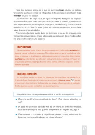 27 
Nada dice tampoco acerca de lo que los alumnos deban estudiar y/o trabajar, 
tampoco lo que los docentes y/o integrantes de los equipos de orientación reco-mienden 
estudiar y/o trabajar. 
Los “resultados” del juego –que, en rigor, son el punto de llegada de su propia 
producción– funcionan como dato para hacer circular en el proceso, como instancia 
para seguir pensando y construyendo un proyecto de vida futuro y puede indicar al-guna 
tendencia o inclinación sobre gustos y/o preferencias que cada alumno tiene 
sobre determinadas actividades. 
Al terminar esta etapa puede darse por terminado el juego. sin embargo, reco-mendamos 
ejecutar los dos finales adicionales que colaboran de un modo sustan-tivo 
a la construcción de una elección. 
iMportante 
No es casualidad que a lo largo del programa se mencione la palabra actividad en 
lugar de carrera, profesión u ocupación. ello está remarcando que el propósito de este 
juego es observar el despliegue de gustos y preferencias con respecto a determinados 
quehaceres, entendiendo que ellos son relativamente independientes del “lugar” en 
el que cada quién se proponga ubicarlos: oficio, carrera, profesión, ocupación o senci-llamente 
actividad. 
recoMendación 
es importante que los docentes y/o integrantes de los equipos de orientación al 
finalizar la etapa 5 estimulen a los alumnos a escribir en el bloc de notas , que se 
encuentra en el centro inferior de la pantalla, sus propias reflexiones sobre lo realizado. 
si ellos quieren, pueden compartirlo con sus compañeros. 
Una guía tentativa de preguntas para realizar el escrito es la siguiente: 
¿cómo te resultó la jerarquización de las áreas? ¿Qué criterios utilizaste y por 
qué? 
en caso de que hayas aplicado más de un criterio, de todos los utilizados, 
¿cuál es el que dejaste para guardar e imprimir en el “registro de juego”? 
¿Qué carreras, ocupaciones y proyectos en general podrías realizar con las 
áreas que quedaron ubicadas en los primeros lugares? 
 