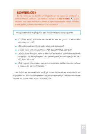 30 
recoMendación 
es importante que los docentes y/o integrantes de los equipos de orientación al 
terminar el Final A estimulen a los alumnos a escribir en el bloc de notas , que se 
encuentra en el centro inferior de la pantalla, sus propias reflexiones sobre lo realizado. 
si ellos quieren, pueden compartirlo con sus compañeros. 
Una guía tentativa de preguntas para realizar el escrito es la siguiente: 
¿cómo te resultó realizar la elección de las tres fotografías? ¿Qué criterios 
utilizaste y por qué? 
¿cómo te resultó escribir el relato sobre cada personaje? 
¿Hiciste varias versiones del Final A? en caso afirmativo, ¿por qué? 
La producción realizada, tanto la elección de las fotos como el relato de los 
personajes, ¿te da alguna pista para pensar y/u organizar tus proyectos futu-ros? 
sí/No. ¿por qué? 
¿Qué carreras, ocupaciones y proyectos en general podrías realizar a partir de 
la elección de las tres fotografías? 
por último, resulta conveniente hacer los finales adicionales en reuniones de tra-bajo 
diferentes. el cansancio puede conspirar para desplegar todo el material que 
supone escribir un relato sobre cada personaje. 
 