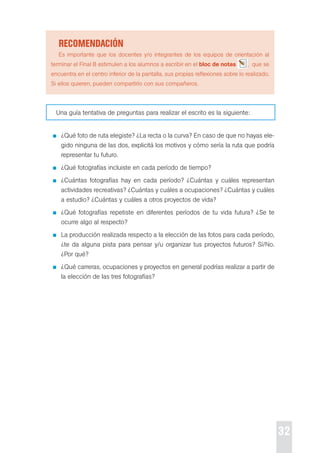 32 
recoMendación 
es importante que los docentes y/o integrantes de los equipos de orientación al 
terminar el Final B estimulen a los alumnos a escribir en el bloc de notas , que se 
encuentra en el centro inferior de la pantalla, sus propias reflexiones sobre lo realizado. 
si ellos quieren, pueden compartirlo con sus compañeros. 
Una guía tentativa de preguntas para realizar el escrito es la siguiente: 
¿Qué foto de ruta elegiste? ¿La recta o la curva? en caso de que no hayas ele-gido 
ninguna de las dos, explicitá los motivos y cómo sería la ruta que podría 
representar tu futuro. 
¿Qué fotografías incluiste en cada período de tiempo? 
¿cuántas fotografías hay en cada período? ¿cuántas y cuáles representan 
actividades recreativas? ¿cuántas y cuáles a ocupaciones? ¿cuántas y cuáles 
a estudio? ¿cuántas y cuáles a otros proyectos de vida? 
¿Qué fotografías repetiste en diferentes períodos de tu vida futura? ¿se te 
ocurre algo al respecto? 
La producción realizada respecto a la elección de las fotos para cada período, 
¿te da alguna pista para pensar y/u organizar tus proyectos futuros? sí/No. 
¿por qué? 
¿Qué carreras, ocupaciones y proyectos en general podrías realizar a partir de 
la elección de las tres fotografías? 
 