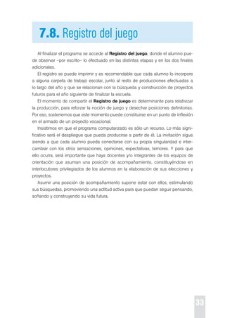 33 
7.8. Registro del juego 
Al finalizar el programa se accede al Registro del juego, donde el alumno pue-de 
observar –por escrito– lo efectuado en las distintas etapas y en los dos finales 
adicionales. 
el registro se puede imprimir y es recomendable que cada alumno lo incorpore 
a alguna carpeta de trabajo escolar, junto al resto de producciones efectuadas a 
lo largo del año y que se relacionan con la búsqueda y construcción de proyectos 
futuros para el año siguiente de finalizar la escuela. 
el momento de compartir el Registro de juego es determinante para relativizar 
la producción, para reforzar la noción de juego y desechar posiciones definitorias. 
por eso, sostenemos que este momento puede constituirse en un punto de inflexión 
en el armado de un proyecto vocacional. 
Insistimos en que el programa computarizado es sólo un recurso. Lo más signi-ficativo 
será el despliegue que pueda producirse a partir de él. La invitación sigue 
siendo a que cada alumno pueda conectarse con su propia singularidad e inter-cambiar 
con los otros sensaciones, opiniones, expectativas, temores. Y para que 
ello ocurra, será importante que haya docentes y/o integrantes de los equipos de 
orientación que asuman una posición de acompañamiento, constituyéndose en 
interlocutores privilegiados de los alumnos en la elaboración de sus elecciones y 
proyectos. 
Asumir una posición de acompañamiento supone estar con ellos, estimulando 
sus búsquedas, promoviendo una actitud activa para que puedan seguir pensando, 
soñando y construyendo su vida futura. 
 