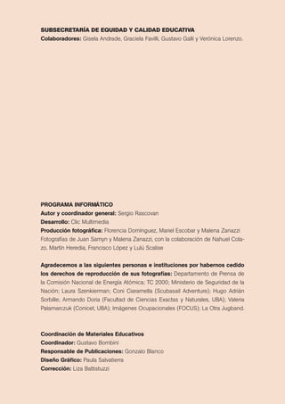 subsecretaría de equidad y calidad educativa 
colaboradores: Gisela Andrade, Graciela Favilli, Gustavo Galli y Verónica Lorenzo. 
PRogRAmA InfoRmátIco 
Autor y coordinador general: sergio rascovan 
Desarrollo: clic Multimedia 
Producción fotográfica: Florencia domínguez, Mariel escobar y Malena Zanazzi 
Fotografías de Juan samyn y Malena Zanazzi, con la colaboración de Nahuel cola-zo, 
Martín Heredia, Francisco López y Lulú scalise 
Agradecemos a las siguientes personas e instituciones por habernos cedido 
los derechos de reproducción de sus fotografías: departamento de prensa de 
la comisión Nacional de energía Atómica; tc 2000; Ministerio de seguridad de la 
Nación; Laura szenkierman; coni ciaramella (scubasail Adventure); Hugo Adrián 
sorbille; Armando doria (Facultad de ciencias exactas y Naturales, UBA); Valeria 
palamarczuk (conicet, UBA); Imágenes ocupacionales (FocUs); La otra Jugband. 
coordinación de materiales Educativos 
coordinador: Gustavo Bombini 
Responsable de Publicaciones: Gonzalo Blanco 
Diseño gráfico: paula salvatierra 
corrección: Liza Battistuzzi 
 