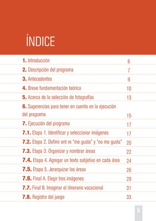 5 
ÍNDICE 
1. Introducción 
2. Descripción del programa 
3. Antecedentes 
4. Breve fundamentación teórica 
5. Acerca de la selección de fotografías 
6. Sugerencias para tener en cuenta en la ejecución 
del programa 
7. Ejecución del programa 
7.1. Etapa 1. Identificar y seleccionar imágenes 
7.2. Etapa 2. Definir ent re “me gusta” y “no me gusta” 
7.3. Etapa 3. Organizar y nombrar áreas 
7.4. Etapa 4. Agregar un texto subjetivo en cada área 
7.5. Etapa 5. Jerarquizar las áreas 
7.6. Final A. Elegir tres imágenes 
7.7. Final B. Imaginar el itinerario vocacional 
7.8. Registro del juego 
6 
7 
9 
10 
13 
15 
17 
17 
20 
22 
24 
26 
29 
31 
33 
 
