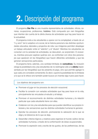 7 
2. Descripción del programa 
el programa Dar Pie es una muestra representativa de actividades: oficios, ca-rreras, 
ocupaciones, profesiones, hobbies. está compuesto por cien fotografías 
que intentan dar cuenta de la oferta diversa de actividades que hay para hacer en 
la actualidad. 
el programa invita a los estudiantes a operar con la complejidad, a través de un 
“ir y venir” de lo subjetivo a lo social, de la historia personal a las distintas oportuni-dades 
educativa, laborales y proyectos de vida. Las imágenes permiten desplegar 
un trabajo articulador entre el “adentro” y el “afuera”. Mientras los estudiantes se 
conectan con la variedad de actividades, se descubren, se sorprenden. o vicever-sa, 
mientras procuran explorar quiénes son, se confrontan con otros (los persona-jes 
que aparecen en las fotografías) que hacen diferentes actividades y que les 
generan sensaciones particulares. 
el programa tiene, además, una cantidad ilimitada de comodines. su inclusión 
otorga la posibilidad a los y las estudiantes de no restringirse sólo a la oferta (repre-sentada 
por las fotografías) que les presenta el juego, sino que permite agregar lo 
que cada uno considere conveniente. es decir, supone la posibilidad de no limitarse 
a lo que se le ofrece sino también poder buscar y/o inventar algo nuevo para hacer. 
Los objetivos del programa son: 
promover el jugar en los procesos de elección vocacional. 
Facilitar la conexión con variadas actividades que hay para hacer en la vida, 
principalmente las vinculadas al estudio y al trabajo. 
promover el reconocimiento de distintas actividades humanas y la relación 
particular que cada estudiante tiene con ellas. 
colaborar con los y las estudiantes para que puedan identificar sus propios in-tereses 
y las sensaciones que las distintas actividades humanas le generan. 
ejercitar los procesos de elección, promoviendo la valoración de lo que se 
elige y la tolerancia de lo que se deja. 
desarrollar criterios lógicos y creativos para organizar el mundo caótico de las 
actividades humanas, a través de la conformación de áreas ocupacionales. 
promover la expresión oral y escrita de los gustos, de las preferencias, de las 
 