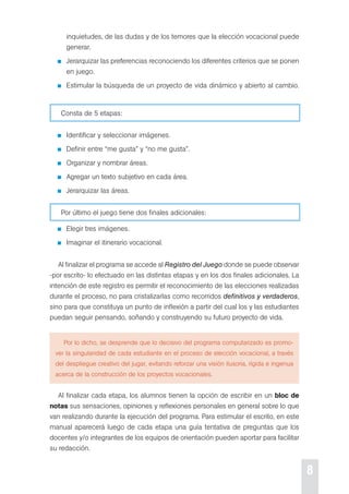 8 
inquietudes, de las dudas y de los temores que la elección vocacional puede 
generar. 
Jerarquizar las preferencias reconociendo los diferentes criterios que se ponen 
en juego. 
estimular la búsqueda de un proyecto de vida dinámico y abierto al cambio. 
consta de 5 etapas: 
Identificar y seleccionar imágenes. 
definir entre “me gusta” y “no me gusta”. 
organizar y nombrar áreas. 
Agregar un texto subjetivo en cada área. 
Jerarquizar las áreas. 
por último el juego tiene dos finales adicionales: 
elegir tres imágenes. 
Imaginar el itinerario vocacional. 
Al finalizar el programa se accede al Registro del Juego donde se puede observar 
-por escrito- lo efectuado en las distintas etapas y en los dos finales adicionales. La 
intención de este registro es permitir el reconocimiento de las elecciones realizadas 
durante el proceso, no para cristalizarlas como recorridos definitivos y verdaderos, 
sino para que constituya un punto de inflexión a partir del cual los y las estudiantes 
puedan seguir pensando, soñando y construyendo su futuro proyecto de vida. 
por lo dicho, se desprende que lo decisivo del programa computarizado es promo-ver 
la singularidad de cada estudiante en el proceso de elección vocacional, a través 
del despliegue creativo del jugar, evitando reforzar una visión ilusoria, rígida e ingenua 
acerca de la construcción de los proyectos vocacionales. 
Al finalizar cada etapa, los alumnos tienen la opción de escribir en un bloc de 
notas sus sensaciones, opiniones y reflexiones personales en general sobre lo que 
van realizando durante la ejecución del programa. para estimular el escrito, en este 
manual aparecerá luego de cada etapa una guía tentativa de preguntas que los 
docentes y/o integrantes de los equipos de orientación pueden aportar para facilitar 
su redacción. 
 
