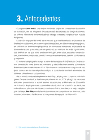 9 
3. Antecedentes 
el programa Dar Pie es una versión renovada, propia del Ministerio de educación 
de la Nación, del set Imágenes ocupacionales desarrollado por sergio rascovan. 
La primera versión era en formato gráfico y luego se reeditó y digitalizó con nuevas 
fotografías. 
La versión en papel de 19932 es un recurso que ha sido utilizado en procesos de 
orientación vocacional, en la clínica psicoterapéutica, en actividades pedagógicas, 
en procesos de externación psiquiátrica, en actividades recreativas, en procesos de 
búsqueda laboral y en selección de personal, por nombrar los más significativos. 
Los ámbitos en los que se ha empleado incluyen, entre otros, escuelas, universida-des, 
consultorios, hospitales, clubes, centros de salud mental, centros comunitarios 
y empresas. 
el material del programa surgió a partir de las tarjetas r-o (realidad ocupacio-nal) 
creadas por Nora sturm de Jaunarena y adaptadas clínicamente por rodolfo 
Bohoslavsky en la década de 1970. este material consiste en un conjunto de tar-jetas 
blancas en las que el profesional y/o el consultante escribe/n el nombre de 
carreras, profesiones u ocupaciones. 
recuperando una vasta experiencia de trabajo, el programa computarizado Imá-genes 
ocupacionales fue diseñado por primera vez en 2006 y luego de sucesivas 
ediciones presentamos la actual versión, especial para el Ministerio de educación 
de la Nación. el programa recupera diferentes técnicas de la versión en papel, las 
más utilizadas y las que, de acuerdo con la casuística, permitieron el mejor desplie-gue 
del jugar. Dar Pie permite la autoadministración por parte de los alumnos junto 
al acompañamiento de docentes e integrantes de equipos de orientación. 
2 - esta versión fue coeditada con sergio Gutman. 
 