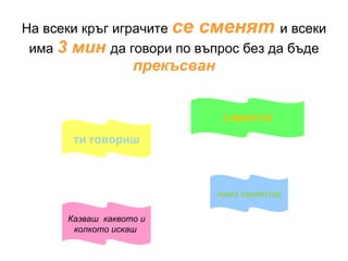 На всеки кръг играчите  се сменят  и всеки има  3 мин  да говори по въпрос без да бъде   прекъсван 3 МИНУТИ ти говориш Казваш  каквото и колкото искаш  няма коментар 